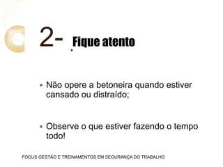 2- Fique atento
 Não opere a betoneira quando estiver
cansado ou distraído;
 Observe o que estiver fazendo o tempo
todo!
FOCUS GESTÃO E TREINAMENTOS EM SEGURANÇA DO TRABALHO
 