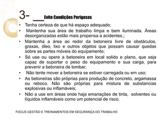 3- Evite Condições Perigosas
• Tenha certeza de que há espaço adequado;
• Mantenha sua área de trabalho limpa e bem iluminada. Áreas
desorganizadas estão mais propensa a acidentes.;
• Mantenha a área ao redor da betoneira livre de obstáculos,
graxas, óleo, lixo e outros objetos que possam causar quedas
sobre as partes móveis do equipamento;
• Só use ou opere a betoneira em local solido e plano, que seja
capaz de suportar o peso do equipamento e sua carga, para
prevenir a betoneira de tombar;
• Não tente mover a betoneira se estiver carregada ou em uso;
• As betoneiras são próprias para produção de concreto, argamassa
ou reboco. Não são próprias para mistura de substancias
explosivas ou inflamáveis;
• Não a use em áreas onde haja emanações de tinta, solventes ou
líquidos inflamáveis como um potencial de risco.
FOCUS GESTÃO E TREINAMENTOS EM SEGURANÇA DO TRABALHO
 