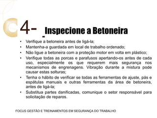4- Inspecione a Betoneira
• Verifique a betoneira antes de ligá-la;
• Mantenha-a guardada em local de trabalho ordenado;
• Não ligue a betoneira com a proteção motor em volta em plástico;
• Verifique todas as porcas e parafusos apertando-os antes de cada
uso, especialmente os que requerem mais segurança nos
mecanismos de engrenagens. Vibração durante a mistura pode
causar estas solturas;
• Tenha o hábito de verificar se todas as ferramentas de ajuste, pás e
espátulas manuais e outras ferramentas da área de betoneira,
antes de ligá-la;
• Substitua partes danificadas, comunique o setor responsável para
solicitação de reparos.
FOCUS GESTÃO E TREINAMENTOS EM SEGURANÇA DO TRABALHO
 