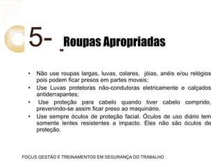 5- Roupas Apropriadas
• Não use roupas largas, luvas, colares, jóias, anéis e/ou relógios
pois podem ficar presos em partes moveis;
• Use Luvas protetoras não-condutoras eletricamente e calçados
antiderrapantes;
• Use proteção para cabelo quando tiver cabelo comprido,
prevenindo-se assim ficar preso ao maquinário.
• Use sempre óculos de proteção facial. Óculos de uso diário tem
somente lentes resistentes a impacto. Eles não são óculos de
proteção.
FOCUS GESTÃO E TREINAMENTOS EM SEGURANÇA DO TRABALHO
 