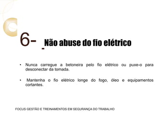 6- Não abuse do fio elétrico
• Nunca carregue a betoneira pelo fio elétrico ou puxe-o para
desconectar da tomada.
• Mantenha o fio elétrico longe do fogo, óleo e equipamentos
cortantes.
FOCUS GESTÃO E TREINAMENTOS EM SEGURANÇA DO TRABALHO
 