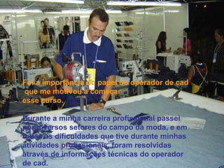 Foi a importância do papel do operador de cad que me motivou a começar esse curso. Durante a minha carreira profissional passei por diversos setores do campo da moda, e em todas as dificuldades que tive durante minhas atividades profissionais, foram resolvidas através de informações técnicas do operador de cad. 