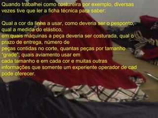 Quando trabalhei como costureira por exemplo, diversas vezes tive que ler a ficha técnica para saber: Qual a cor da linha a usar, como deveria ser o pesponto, qual a medida do elástico,  em quais máquinas a peça deveria ser costurada, qual o prazo de entrega, número de peças contidas no corte, quantas peças por tamanho “grade”, quais aviamento usar em  cada tamanho e em cada cor e muitas outras informações que somente um experiente operador de cad pode oferecer. . 