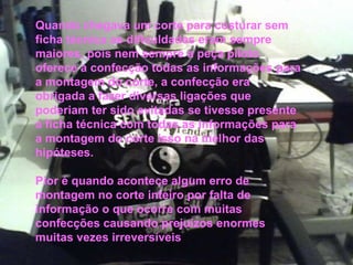 . Quando chegava um corte para costurar sem ficha técnica as dificuldades eram sempre maiores, pois nem sempre a peça piloto oferece a confecção todas as informações para a montagem do corte, a confecção era obrigada a fazer diversas ligações que poderiam ter sido evitadas se tivesse presente a ficha técnica com todas as informações para a montagem do corte isso na melhor das hipóteses. Pior é quando acontece algum erro de montagem no corte inteiro por falta de informação o que ocorre com muitas confecções causando prejuízos enormes muitas vezes irreversíveis 