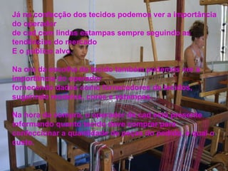 Já na confecção dos tecidos podemos ver a importância do operador de cad com lindas estampas sempre seguindo as tendências do mercado E o público alvo. Na ora da escolha do tecido também podemos ver a importância do operador fornecendo dados como fornecedores de tecidos, sugerindo modelos, cores e estampas.  Na hora da compra, o operador de cad está presente informando quanto tecido deve comprar para confeccionar a quantidade de peças do pedido, e qual o custo. 