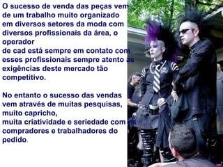 O sucesso de venda das peças vem de um trabalho muito organizado  em diversos setores da moda com diversos profissionais da área, o operador de cad está sempre em contato com esses profissionais sempre atento as  exigências deste mercado tão competitivo. No entanto o sucesso das vendas vem através de muitas pesquisas, muito capricho, muita criatividade e seriedade com os compradores e trabalhadores do pedido . 