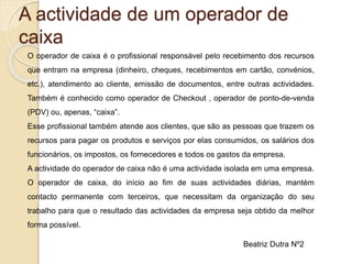 A actividade de um operador de
caixa
O operador de caixa é o profissional responsável pelo recebimento dos recursos
que entram na empresa (dinheiro, cheques, recebimentos em cartão, convénios,
etc.), atendimento ao cliente, emissão de documentos, entre outras actividades.
Também é conhecido como operador de Checkout , operador de ponto-de-venda
(PDV) ou, apenas, “caixa”.
Esse profissional também atende aos clientes, que são as pessoas que trazem os
recursos para pagar os produtos e serviços por elas consumidos, os salários dos
funcionários, os impostos, os fornecedores e todos os gastos da empresa.
A actividade do operador de caixa não é uma actividade isolada em uma empresa.
O operador de caixa, do início ao fim de suas actividades diárias, mantém
contacto permanente com terceiros, que necessitam da organização do seu
trabalho para que o resultado das actividades da empresa seja obtido da melhor
forma possível.
Beatriz Dutra Nº2
 