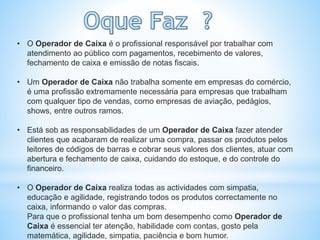 • O Operador de Caixa é o profissional responsável por trabalhar com
atendimento ao público com pagamentos, recebimento de valores,
fechamento de caixa e emissão de notas fiscais.
• Um Operador de Caixa não trabalha somente em empresas do comércio,
é uma profissão extremamente necessária para empresas que trabalham
com qualquer tipo de vendas, como empresas de aviação, pedágios,
shows, entre outros ramos.
• Está sob as responsabilidades de um Operador de Caixa fazer atender
clientes que acabaram de realizar uma compra, passar os produtos pelos
leitores de códigos de barras e cobrar seus valores dos clientes, atuar com
abertura e fechamento de caixa, cuidando do estoque, e do controle do
financeiro.
• O Operador de Caixa realiza todas as actividades com simpatia,
educação e agilidade, registrando todos os produtos correctamente no
caixa, informando o valor das compras.
Para que o profissional tenha um bom desempenho como Operador de
Caixa é essencial ter atenção, habilidade com contas, gosto pela
matemática, agilidade, simpatia, paciência e bom humor.
 