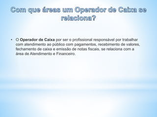 • O Operador de Caixa por ser o profissional responsável por trabalhar
com atendimento ao público com pagamentos, recebimento de valores,
fechamento de caixa e emissão de notas fiscais, se relaciona com a
área de Atendimento e Financeiro.
 