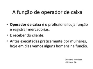 A função de operador de caixa
• Operador de caixa é o profissional cuja função
é registrar mercadorias.
• E receber do cliente.
• Antes executadas praticamente por mulheres,
hoje em dias vemos alguns homens na função.
Cristiana fernades
nº05 voc 3A
 
