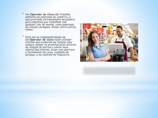 * Um Operador de Caixa não trabalha
somente em empresas do comércio, é
uma profissão extremamente necessária
para empresas que trabalham com
qualquer tipo de vendas, como empresas
de aviação, pedágios, shows, entre outros
ramos.
* Está sob as responsabilidades de
um Operador de Caixa fazer atender
clientes que acabaram de realizar uma
compra, passar os produtos pelos leitores
de códigos de barras e cobrar seus
valores dos clientes, atuar com abertura
e fechamento de caixa, cuidando do
estoque, e do controle do financeiro.
 
