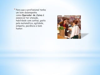 * Para que o profissional tenha
um bom desempenho
como Operador de Caixa é
essencial ter atenção,
habilidade com contas, gosto
pela matemática, agilidade,
simpatia, paciência e bom
humor.
 
