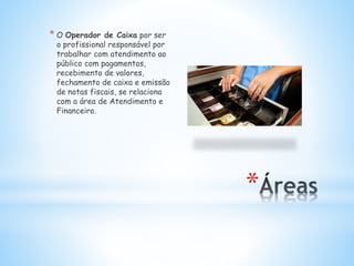 *
* O Operador de Caixa por ser
o profissional responsável por
trabalhar com atendimento ao
público com pagamentos,
recebimento de valores,
fechamento de caixa e emissão
de notas fiscais, se relaciona
com a área de Atendimento e
Financeiro.
 