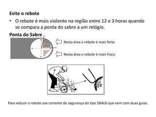 Evite o rebote
• O rebote é mais violento na região entre 12 e 3 horas quando
se compara a ponta do sabre a um relógio.
Ponta do Sabre
Nesta área o rebote é mais forte
Nesta área o rebote é mais fraco

Para reduzir o rebote use corrente de segurança do tipo 58ALG que vem com duas guias.

 