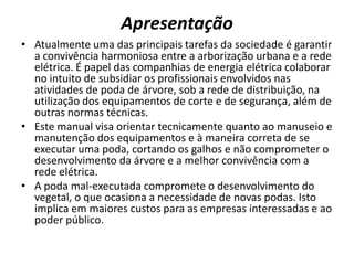 Apresentação
• Atualmente uma das principais tarefas da sociedade é garantir
a convivência harmoniosa entre a arborização urbana e a rede
elétrica. É papel das companhias de energia elétrica colaborar
no intuito de subsidiar os profissionais envolvidos nas
atividades de poda de árvore, sob a rede de distribuição, na
utilização dos equipamentos de corte e de segurança, além de
outras normas técnicas.
• Este manual visa orientar tecnicamente quanto ao manuseio e
manutenção dos equipamentos e à maneira correta de se
executar uma poda, cortando os galhos e não comprometer o
desenvolvimento da árvore e a melhor convivência com a
rede elétrica.
• A poda mal-executada compromete o desenvolvimento do
vegetal, o que ocasiona a necessidade de novas podas. Isto
implica em maiores custos para as empresas interessadas e ao
poder público.

 
