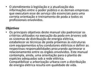 • O atendimento à legislação e a atualização das
informações entre o poder público e as demais empresas
que executam esse de serviço são essenciais para uma
correta orientação e treinamento de poda a todos os
profissionais envolvidos.
Objetivos
• Os principais objetivos deste manual são padronizar os
critérios utilizados na execução da poda em árvores sob
os sistemas de distribuição de energia elétrica,
estabelecer as técnicas de poda próximas às estruturas
com equipamentos e/ou condutores elétricos e definir as
respectivas responsabilidades procurando aprimorar o
relacionamento entre os órgãos envolvidos. Este manual
contempla, ainda, uma orientação para o plantio de
espécies adequadas sob a rede elétrica.
Compatibilizar a arborização urbana com a distribuição
de energia elétrica resulta em qualidade de vida.

 