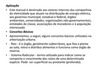 Aplicação
• Este manual é destinado aos setores internos das companhias
de eletricidade que atuam na distribuição de energia elétrica,
aos governos municipal, estadual e federal, órgãos
ambientais, universidades, organizações não-governamentais,
entidades de classe, associações de moradores e à população
interessada
• Conceitos Básicos
• Apresentamos, a seguir, alguns conceitos básicos utilizados na
arborização urbana.
• · Raiz - é o órgão, geralmente subterrâneo, que fixa a planta
ao solo, retira e distribui alimentos e funciona como órgão de
reserva.
• · Sistema Radicular - termo utilizado para indicar como se
comporta o crescimento das raízes de uma determinada
espécie. Pode ser superficial ou pivotante (profundo).

 