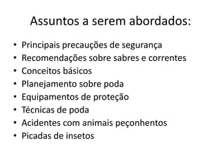 Assuntos a serem abordados:
•
•
•
•
•
•
•
•

Principais precauções de segurança
Recomendações sobre sabres e correntes
Conceitos básicos
Planejamento sobre poda
Equipamentos de proteção
Técnicas de poda
Acidentes com animais peçonhentos
Picadas de insetos

 