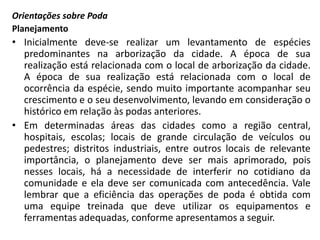 Orientações sobre Poda
Planejamento

• Inicialmente deve-se realizar um levantamento de espécies
predominantes na arborização da cidade. A época de sua
realização está relacionada com o local de arborização da cidade.
A época de sua realização está relacionada com o local de
ocorrência da espécie, sendo muito importante acompanhar seu
crescimento e o seu desenvolvimento, levando em consideração o
histórico em relação às podas anteriores.
• Em determinadas áreas das cidades como a região central,
hospitais, escolas; locais de grande circulação de veículos ou
pedestres; distritos industriais, entre outros locais de relevante
importância, o planejamento deve ser mais aprimorado, pois
nesses locais, há a necessidade de interferir no cotidiano da
comunidade e ela deve ser comunicada com antecedência. Vale
lembrar que a eficiência das operações de poda é obtida com
uma equipe treinada que deve utilizar os equipamentos e
ferramentas adequadas, conforme apresentamos a seguir.

 