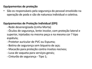 Equipamentos de proteção
• São os responsáveis pela segurança do pessoal envolvido na
operação de poda e são de natureza individual e coletiva.
Equipamentos de Proteção Individual (EPI)
- Rede desenergizada (Linha Morta)
- Óculos de segurança, lente incolor, com proteção lateral e
superior, injetadas na mesma peça e na mesma cor ? tipo
espátula;
- Protetor auricular de PVC ou Espuma;
- Botina de segurança sem biqueira de aço;
- Macacão para proteção contra insetos nocivos;
- Luva de vaqueta para serviços gerais;
- Cinturão de segurança - Tipo 1;

 