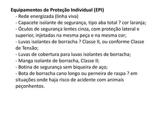 Equipamentos de Proteção Individual (EPI)
- Rede energizada (linha viva)
- Capacete isolante de segurança, tipo aba total ? cor laranja;
- Óculos de segurança lentes cinza, com proteção lateral e
superior, injetadas na mesma peça e na mesma cor;
- Luvas isolantes de borracha ? Classe II, ou conforme Classe
de Tensão;
- Luvas de cobertura para luvas isolantes de borracha;
- Manga isolante de borracha, Classe II;
- Botina de segurança sem biqueira de aço;
- Bota de borracha cano longo ou perneira de raspa ? em
situações onde haja risco de acidente com animais
peçonhentos.

 