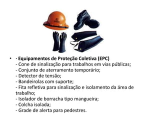 • · Equipamentos de Proteção Coletiva (EPC)
- Cone de sinalização para trabalhos em vias públicas;
- Conjunto de aterramento temporário;
- Detector de tensão;
- Bandeirolas com suporte;
- Fita refletiva para sinalização e isolamento da área de
trabalho;
- Isolador de borracha tipo mangueira;
- Colcha isolada;
- Grade de alerta para pedestres.

 