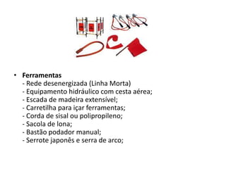 • Ferramentas
- Rede desenergizada (Linha Morta)
- Equipamento hidráulico com cesta aérea;
- Escada de madeira extensível;
- Carretilha para içar ferramentas;
- Corda de sisal ou polipropileno;
- Sacola de lona;
- Bastão podador manual;
- Serrote japonês e serra de arco;

 