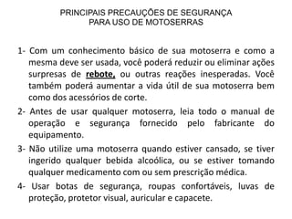 PRINCIPAIS PRECAUÇÕES DE SEGURANÇA
PARA USO DE MOTOSERRAS

1- Com um conhecimento básico de sua motoserra e como a
mesma deve ser usada, você poderá reduzir ou eliminar ações
surpresas de rebote, ou outras reações inesperadas. Você
também poderá aumentar a vida útil de sua motoserra bem
como dos acessórios de corte.
2- Antes de usar qualquer motoserra, leia todo o manual de
operação e segurança fornecido pelo fabricante do
equipamento.
3- Não utilize uma motoserra quando estiver cansado, se tiver
ingerido qualquer bebida alcoólica, ou se estiver tomando
qualquer medicamento com ou sem prescrição médica.
4- Usar botas de segurança, roupas confortáveis, luvas de
proteção, protetor visual, auricular e capacete.

 