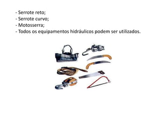 - Serrote reto;
- Serrote curvo;
- Motosserra;
- Todos os equipamentos hidráulicos podem ser utilizados.

 