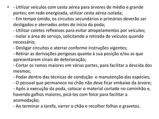 • - Utilizar veículos com cesta aérea para árvores de médio e grande
portes; em rede energizada, utilizar cesta aérea isolada;
- Em tempo úmido, os circuitos secundários e primários deverão ser
desligados e aterrados antes do início da poda;
- Utilizar coletes reflexivos para evitar atropelamentos por veículos;
- Isolar a área de serviço, solicitando a retirada de veículos quando
necessário;
- Desligar circuitos e aterrar conforme instruções vigentes;
- Retirar as derivações perigosas quanto à sua posição e/ou as que
apresentarem sinais de deterioração;
- Cortar os ramos maiores em várias partes, para facilitar a descida dos
mesmos;
- Podar dentro das técnicas de condução e manutenção das espécies;
- O pessoal que permanece no chão não deve ficar embaixo da árvore;
- Após a execução da poda, colocar o material cortado no caminhão e,
havendo galhos maiores, picá-los com foice para facilitar a
acomodação;
- Ao terminar a tarefa, varrer o chão e recolher folhas e gravetos.

 