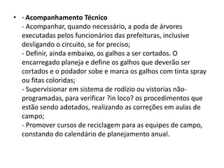 • · Acompanhamento Técnico
- Acompanhar, quando necessário, a poda de árvores
executadas pelos funcionários das prefeituras, inclusive
desligando o circuito, se for preciso;
- Definir, ainda embaixo, os galhos a ser cortados. O
encarregado planeja e define os galhos que deverão ser
cortados e o podador sobe e marca os galhos com tinta spray
ou fitas coloridas;
- Supervisionar em sistema de rodízio ou vistorias nãoprogramadas, para verificar ?in loco? os procedimentos que
estão sendo adotados, realizando as correções em aulas de
campo;
- Promover cursos de reciclagem para as equipes de campo,
constando do calendário de planejamento anual.

 