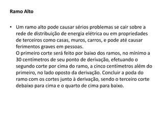 Ramo Alto

• Um ramo alto pode causar sérios problemas se cair sobre a
rede de distribuição de energia elétrica ou em propriedades
de terceiros como casas, muros, carros, e pode até causar
ferimentos graves em pessoas.
O primeiro corte será feito por baixo dos ramos, no mínimo a
30 centímetros de seu ponto de derivação, efetuando o
segundo corte por cima do ramo, a cinco centímetros além do
primeiro, no lado oposto da derivação. Concluir a poda do
ramo com os cortes junto à derivação, sendo o terceiro corte
debaixo para cima e o quarto de cima para baixo.

 