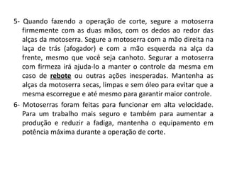 5- Quando fazendo a operação de corte, segure a motoserra
firmemente com as duas mãos, com os dedos ao redor das
alças da motoserra. Segure a motoserra com a mão direita na
laça de trás (afogador) e com a mão esquerda na alça da
frente, mesmo que você seja canhoto. Segurar a motoserra
com firmeza irá ajuda-lo a manter o controle da mesma em
caso de rebote ou outras ações inesperadas. Mantenha as
alças da motoserra secas, limpas e sem óleo para evitar que a
mesma escorregue e até mesmo para garantir maior controle.
6- Motoserras foram feitas para funcionar em alta velocidade.
Para um trabalho mais seguro e também para aumentar a
produção e reduzir a fadiga, mantenha o equipamento em
potência máxima durante a operação de corte.

 