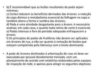 • b) É recomendável que as lesões resultantes da poda sejam
mínimas;
c) Cortes reduzem os benefícios derivados das árvores: a redução
da copa diminui o metabolismo essencial da folhagem na copa e
também altera a forma e sombra das árvores;
d) Poda é uma atividade desgastante para a árvore: é necessário
analisar, em cada caso, o quanto toda rotina de corte é essencial;
e) Podas intensas e fora do período adequado enfraquecem a
árvore;
f) Os princípios de podas de frutíferas não devem ser aplicados
em árvores de rua, a não ser quanto à remoção de brotos que
estejam competindo pela liderança com o broto dominante.
• A poda de árvores destinadas à arborização de ruas só deve ser
executada por pessoal devidamente treinado, com um
planejamento de acordo com relatórios elaborados pelas equipes
de inspeção de rede, e apenas para atingir os seguintes objetivos:

 