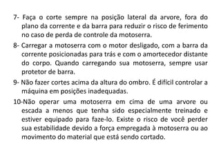 7- Faça o corte sempre na posição lateral da arvore, fora do
plano da corrente e da barra para reduzir o risco de ferimento
no caso de perda de controle da motoserra.
8- Carregar a motoserra com o motor desligado, com a barra da
corrente posicionadas para trás e com o amortecedor distante
do corpo. Quando carregando sua motoserra, sempre usar
protetor de barra.
9- Não fazer cortes acima da altura do ombro. É difícil controlar a
máquina em posições inadequadas.
10-Não operar uma motoserra em cima de uma arvore ou
escada a menos que tenha sido especialmente treinado e
estiver equipado para faze-lo. Existe o risco de você perder
sua estabilidade devido a força empregada à motoserra ou ao
movimento do material que está sendo cortado.

 