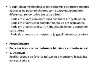 • O capítulo apresentado a seguir contempla os procedimentos
adotados na poda em árvores com quatro equipamentos
diferentes, sendo todos em cesta aérea.
· Poda em árvore com motoserra hidráulica em cesta aérea
· Poda em árvores com podador hidráulico em cesta aérea
· Poda em árvores com serra hidráulica de longo alcance em
cesta aérea
· Poda de árvores com motoserra (a gasolina) em cesta aérea
• Procedimentos
• Poda em árvores com motoserra hidráulica em cesta aérea:
• 1. Objetivo:
Realizar a poda de árvores utilizando a motoserra hidráulica
em cesta aérea.

 