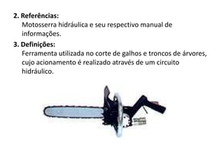 2. Referências:
Motosserra hidráulica e seu respectivo manual de
informações.
3. Definições:
Ferramenta utilizada no corte de galhos e troncos de árvores,
cujo acionamento é realizado através de um circuito
hidráulico.

 