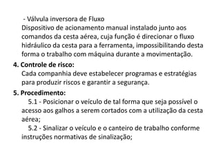 - Válvula inversora de Fluxo
Dispositivo de acionamento manual instalado junto aos
comandos da cesta aérea, cuja função é direcionar o fluxo
hidráulico da cesta para a ferramenta, impossibilitando desta
forma o trabalho com máquina durante a movimentação.
4. Controle de risco:
Cada companhia deve estabelecer programas e estratégias
para produzir riscos e garantir a segurança.
5. Procedimento:
5.1 - Posicionar o veículo de tal forma que seja possível o
acesso aos galhos a serem cortados com a utilização da cesta
aérea;
5.2 - Sinalizar o veículo e o canteiro de trabalho conforme
instruções normativas de sinalização;

 