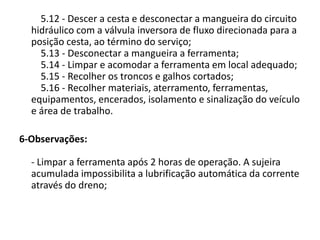 5.12 - Descer a cesta e desconectar a mangueira do circuito
hidráulico com a válvula inversora de fluxo direcionada para a
posição cesta, ao término do serviço;
5.13 - Desconectar a mangueira a ferramenta;
5.14 - Limpar e acomodar a ferramenta em local adequado;
5.15 - Recolher os troncos e galhos cortados;
5.16 - Recolher materiais, aterramento, ferramentas,
equipamentos, encerados, isolamento e sinalização do veículo
e área de trabalho.
6-Observações:
- Limpar a ferramenta após 2 horas de operação. A sujeira
acumulada impossibilita a lubrificação automática da corrente
através do dreno;

 