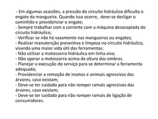 - Em algumas ocasiões, a pressão do circuito hidráulico dificulta o
engate da mangueira. Quando isso ocorre, deve-se desligar o
caminhão e providenciar o engate;
- Sempre trabalhar com a corrente com a máquina desacoplada do
circuito hidráulico;
- Verificar se não há vazamento nas mangueiras ou engates;
- Realizar manutenção preventiva e limpeza no circuito hidráulico,
visando uma maior vida útil das ferramentas;
- Não utilizar a motosserra hidráulica em linha viva;
- Não operar a motosserra acima da altura dos ombros.
- Planejar a execução do serviço para se determinar a ferramenta
adequada;
- Providenciar a remoção de insetos e animais agressivos das
árvores, caso existam;
- Deve-se ter cuidado para não romper ramais agressivos das
árvores, caso existam;
- Deve-se ter cuidado para não romper ramais de ligação de
consumidores.

 