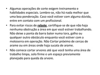 • Algumas operações de corte exigem treinamento e
habilidades especiais. Lembre-se, não há nada melhor que
uma boa ponderação. Caso você estiver com alguma dúvida,
entre em contato com um profissional.
• Para evitar riscos de rebote, certifique-se de que não haja
nenhuma obstrução a área em que você estiver trabalhando.
Não deixe a ponta da barra bater numa tora, galho ou
qualquer outro obstáculo enquanto você estiver com a
motoserra em operação. Não Cortar próximo de cercas de
arame ou em áreas onde haja sucata de arame.
• Não comece cortar arvores até que você tenha uma área de
trabalho limpa, solo firme e um espaço previamente
planejado para queda da arvore.

 