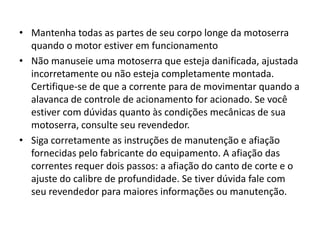 • Mantenha todas as partes de seu corpo longe da motoserra
quando o motor estiver em funcionamento
• Não manuseie uma motoserra que esteja danificada, ajustada
incorretamente ou não esteja completamente montada.
Certifique-se de que a corrente para de movimentar quando a
alavanca de controle de acionamento for acionado. Se você
estiver com dúvidas quanto às condições mecânicas de sua
motoserra, consulte seu revendedor.
• Siga corretamente as instruções de manutenção e afiação
fornecidas pelo fabricante do equipamento. A afiação das
correntes requer dois passos: a afiação do canto de corte e o
ajuste do calibre de profundidade. Se tiver dúvida fale com
seu revendedor para maiores informações ou manutenção.

 