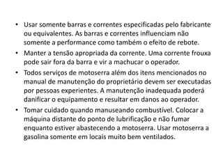 • Usar somente barras e correntes especificadas pelo fabricante
ou equivalentes. As barras e correntes influenciam não
somente a performance como também o efeito de rebote.
• Manter a tensão apropriada da corrente. Uma corrente frouxa
pode sair fora da barra e vir a machucar o operador.
• Todos serviços de motoserra além dos itens mencionados no
manual de manutenção do proprietário devem ser executadas
por pessoas experientes. A manutenção inadequada poderá
danificar o equipamento e resultar em danos ao operador.
• Tomar cuidado quando manuseando combustível. Colocar a
máquina distante do ponto de lubrificação e não fumar
enquanto estiver abastecendo a motoserra. Usar motoserra a
gasolina somente em locais muito bem ventilados.

 