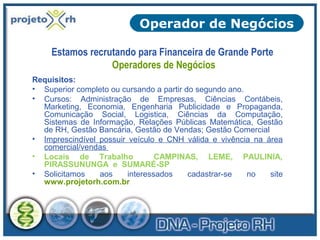 Operador de Negócios
Estamos recrutando para Financeira de Grande Porte
Operadores de Negócios
Requisitos:
• Superior completo ou cursando a partir do segundo ano.
• Cursos: Administração de Empresas, Ciências Contábeis,
Marketing, Economia, Engenharia Publicidade e Propaganda,
Comunicação Social, Logistica, Ciências da Computação,
Sistemas de Informação, Relações Públicas Matemática, Gestão
de RH, Gestão Bancária, Gestão de Vendas; Gestão Comercial
• Imprescindível possuir veículo e CNH válida e vivência na área
comercial/vendas
• Locais de Trabalho
CAMPINAS, LEME, PAULINIA,
PIRASSUNUNGA e SUMARÉ-SP
• Solicitamos
aos
interessados
cadastrar-se
no
site
www.projetorh.com.br

 