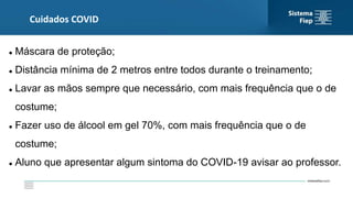 Cuidados COVID
 Máscara de proteção;
 Distância mínima de 2 metros entre todos durante o treinamento;
 Lavar as mãos sempre que necessário, com mais frequência que o de
costume;
 Fazer uso de álcool em gel 70%, com mais frequência que o de
costume;
 Aluno que apresentar algum sintoma do COVID-19 avisar ao professor.
 