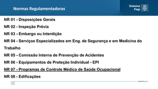 Normas Regulamentadoras
NR 01 - Disposições Gerais
NR 02 - Inspeção Prévia
NR 03 - Embargo ou Interdição
NR 04 - Serviços Especializados em Eng. de Segurança e em Medicina do
Trabalho
NR 05 - Comissão Interna de Prevenção de Acidentes
NR 06 - Equipamentos de Proteção Individual - EPI
NR 07 - Programas de Controle Médico de Saúde Ocupacional
NR 08 - Edificações
 