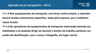 Operador de pá carregadeira – NR 11
11.1.5 Nos equipamentos de transporte, com força motriz própria, o operador
deverá receber treinamento específico, dado pela empresa, que o habilitará
nessa função.
11.1.6 Os operadores de equipamentos de transporte motorizado deverão ser
habilitados e só poderão dirigir se durante o horário de trabalho portarem um
cartão de identificação, com o nome e fotografia, em lugar visível.
 