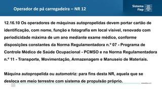 Operador de pá carregadeira – NR 12
12.16.10 Os operadores de máquinas autopropelidas devem portar cartão de
identificação, com nome, função e fotografia em local visível, renovado com
periodicidade máxima de um ano mediante exame médico, conforme
disposições constantes da Norma Regulamentadora n.º 07 - Programa de
Controle Médico de Saúde Ocupacional - PCMSO e na Norma Regulamentadora
n.º 11 - Transporte, Movimentação, Armazenagem e Manuseio de Materiais.
Máquina autopropelida ou automotriz: para fins desta NR, aquela que se
desloca em meio terrestre com sistema de propulsão próprio.
 