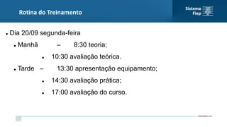Rotina do Treinamento
 Dia 20/09 segunda-feira
 Manhã – 8:30 teoria;
 10:30 avaliação teórica.
 Tarde – 13:30 apresentação equipamento;
 14:30 avaliação prática;
 17:00 avaliação do curso.
 