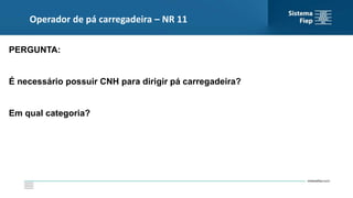 Operador de pá carregadeira – NR 11
PERGUNTA:
É necessário possuir CNH para dirigir pá carregadeira?
Em qual categoria?
 